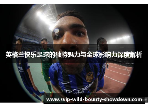 英格兰快乐足球的独特魅力与全球影响力深度解析