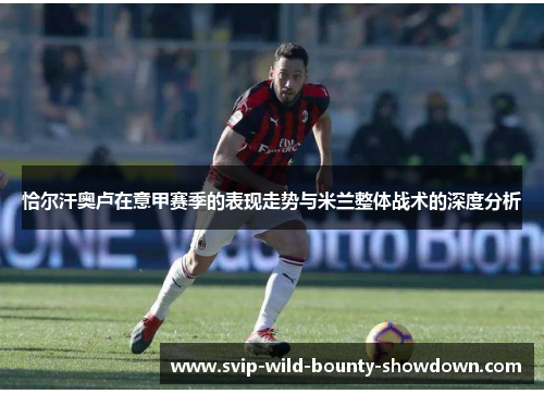 恰尔汗奥卢在意甲赛季的表现走势与米兰整体战术的深度分析 恰尔汗奥卢在意甲赛季的表现走势与米兰整体战术的深度分析