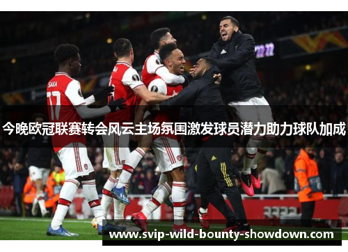 今晚欧冠联赛转会风云主场氛围激发球员潜力助力球队加成