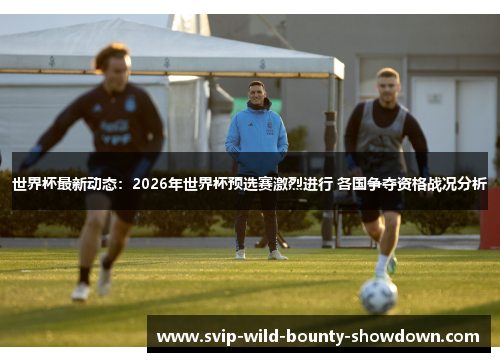 世界杯最新动态：2026年世界杯预选赛激烈进行 各国争夺资格战况分析