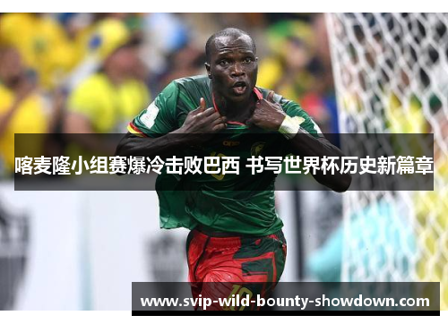 喀麦隆小组赛爆冷击败巴西 书写世界杯历史新篇章 喀麦隆小组赛爆冷击败巴西 书写世界杯历史新篇章