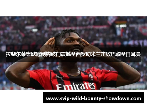 拉斐尔莱奥欧冠倒钩破门震撼圣西罗助米兰击败巴黎圣日耳曼 拉斐尔莱奥欧冠倒钩破门震撼圣西罗助米兰击败巴黎圣日耳曼