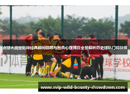 点球大战定乾坤经典瞬间回顾与胜负心理博弈全景解析历史球队门将抉择