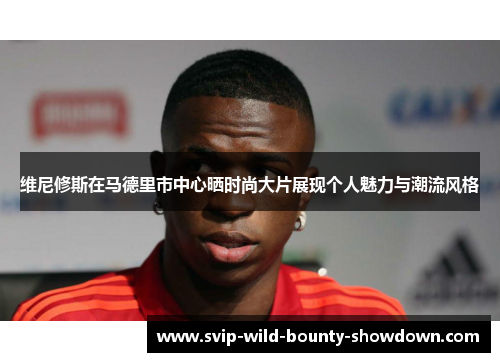 维尼修斯在马德里市中心晒时尚大片展现个人魅力与潮流风格