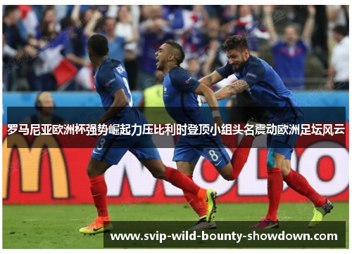 罗马尼亚欧洲杯强势崛起力压比利时登顶小组头名震动欧洲足坛风云