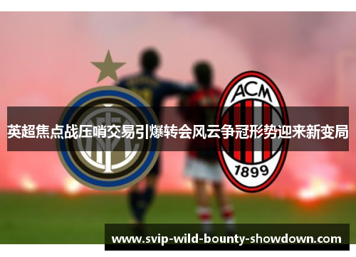 英超焦点战压哨交易引爆转会风云争冠形势迎来新变局 英超焦点战压哨交易引爆转会风云争冠形势迎来新变局