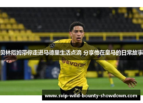 贝林厄姆带你走进马德里生活点滴 分享他在皇马的日常故事