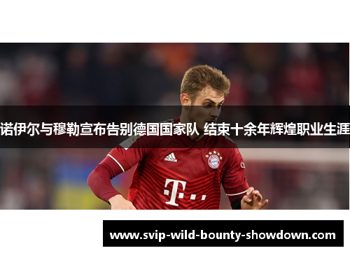 诺伊尔与穆勒宣布告别德国国家队 结束十余年辉煌职业生涯 诺伊尔与穆勒宣布告别德国国家队 结束十余年辉煌职业生涯