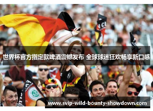世界杯官方指定款啤酒震撼发布 全球球迷狂欢畅享新口感 世界杯官方指定款啤酒震撼发布 全球球迷狂欢畅享新口感