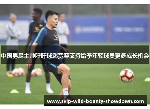 中国男足主帅呼吁球迷宽容支持给予年轻球员更多成长机会