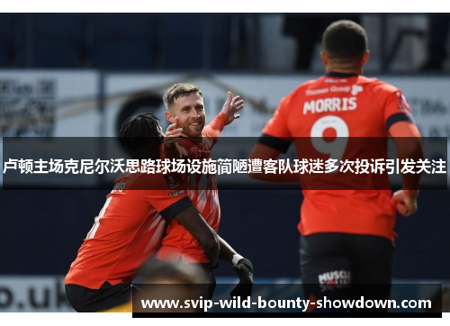 卢顿主场克尼尔沃思路球场设施简陋遭客队球迷多次投诉引发关注