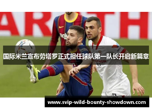 国际米兰宣布劳塔罗正式担任球队第一队长开启新篇章