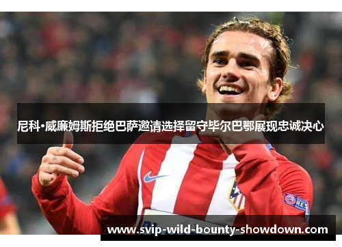 尼科·威廉姆斯拒绝巴萨邀请选择留守毕尔巴鄂展现忠诚决心