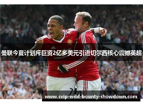 曼联今夏计划斥巨资2亿多美元引进切尔西核心震撼英超