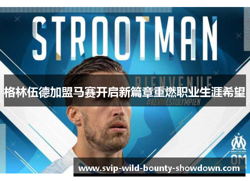 格林伍德加盟马赛开启新篇章重燃职业生涯希望