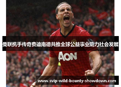 曼联携手传奇费迪南德共推全球公益事业助力社会发展