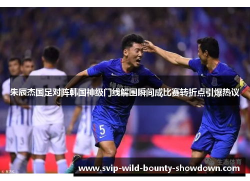 朱辰杰国足对阵韩国神级门线解围瞬间成比赛转折点引爆热议