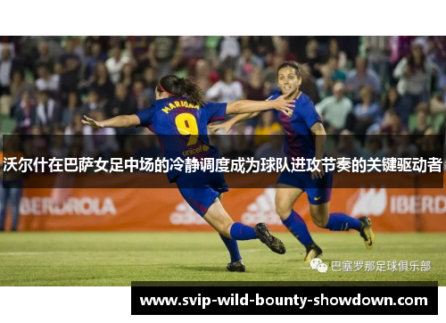 沃尔什在巴萨女足中场的冷静调度成为球队进攻节奏的关键驱动者