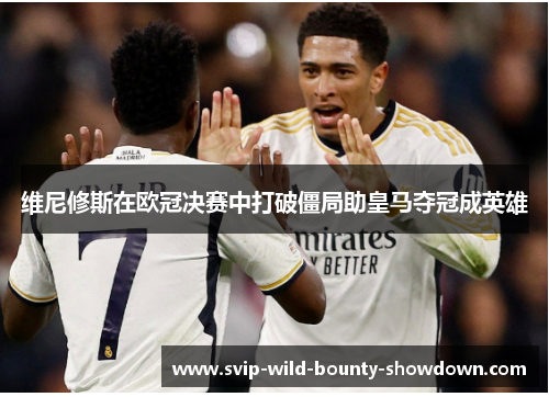 维尼修斯在欧冠决赛中打破僵局助皇马夺冠成英雄