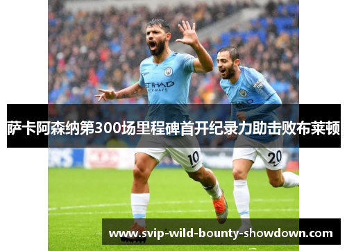 萨卡阿森纳第300场里程碑首开纪录力助击败布莱顿