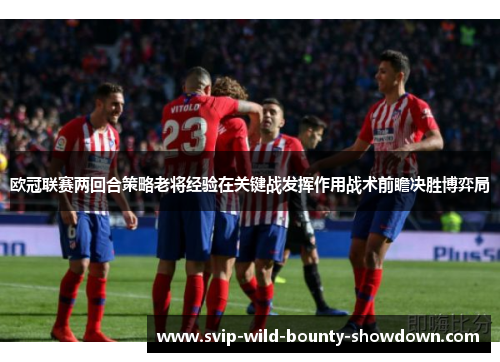 欧冠联赛两回合策略老将经验在关键战发挥作用战术前瞻决胜博弈局