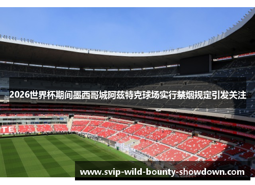 2026世界杯期间墨西哥城阿兹特克球场实行禁烟规定引发关注