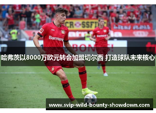 哈弗茨以8000万欧元转会加盟切尔西 打造球队未来核心