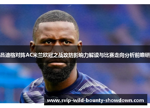 吕迪格对阵AC米兰欧冠之战攻防影响力解读与比赛走向分析前瞻研 吕迪格对阵AC米兰欧冠之战攻防影响力解读与比赛走向分析前瞻研