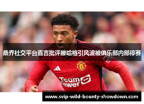 桑乔社交平台直言批评滕哈格引风波被俱乐部内部停赛