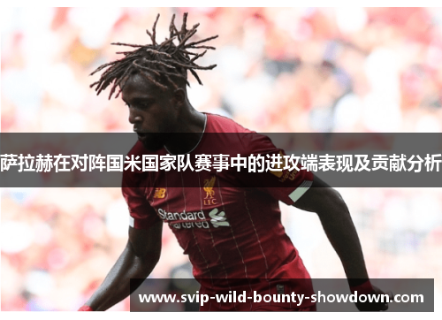 萨拉赫在对阵国米国家队赛事中的进攻端表现及贡献分析 萨拉赫在对阵国米国家队赛事中的进攻端表现及贡献分析
