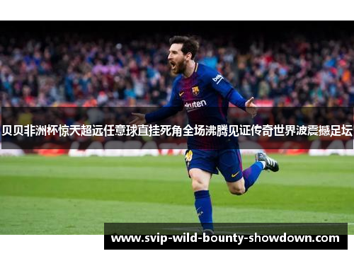 贝贝非洲杯惊天超远任意球直挂死角全场沸腾见证传奇世界波震撼足坛 贝贝非洲杯惊天超远任意球直挂死角全场沸腾见证传奇世界波震撼足坛