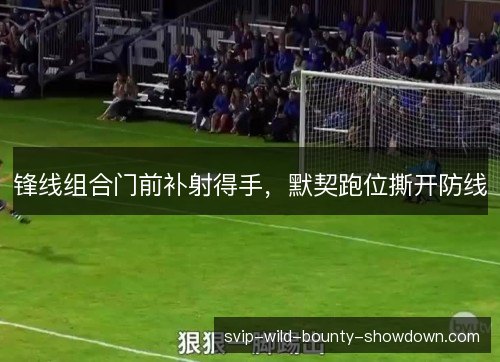 锋线组合门前补射得手，默契跑位撕开防线