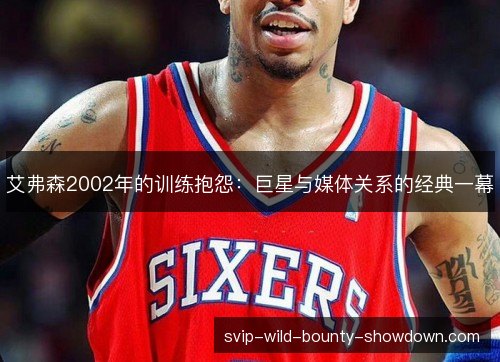 艾弗森2002年的训练抱怨:巨星与媒体关系的经典一幕 艾弗森2002年的训练抱怨:巨星与媒体关系的经典一幕